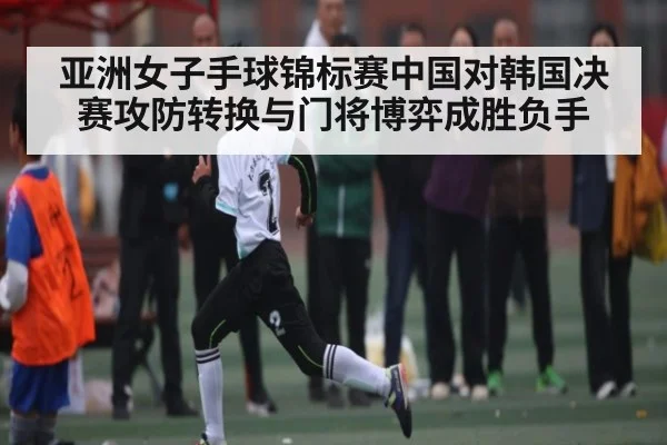 亚洲女子手球锦标赛中国对韩国决赛攻防转换与门将博弈成胜负手