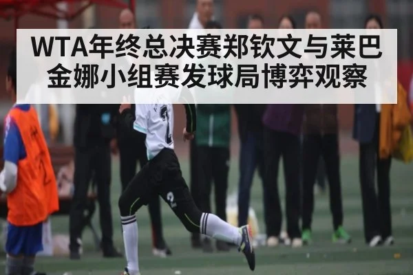 WTA年终总决赛郑钦文与莱巴金娜小组赛发球局博弈观察 - jiuyou